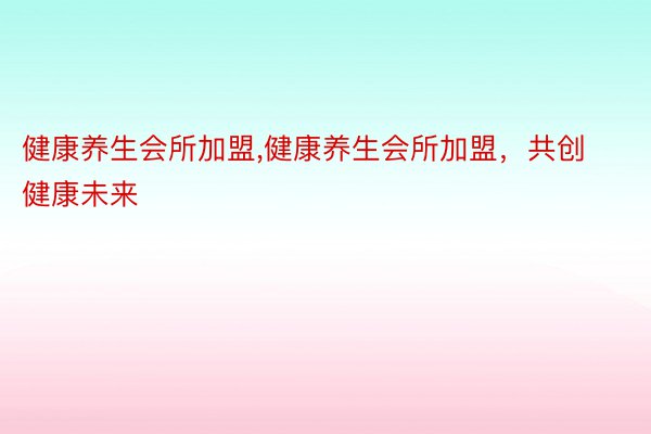 健康养生会所加盟,健康养生会所加盟，共创健康未来